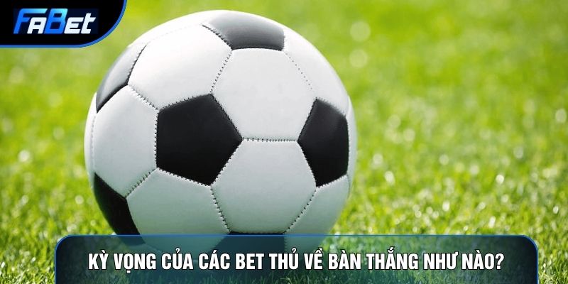 Kỳ vọng của các bet thủ về bàn thắng như nào?